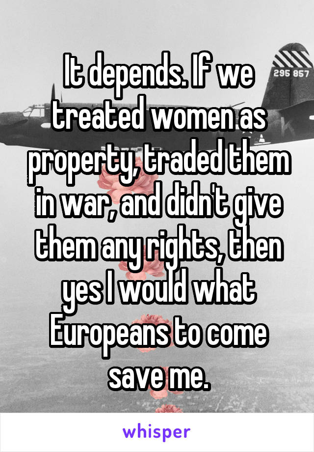 It depends. If we treated women as property, traded them in war, and didn't give them any rights, then yes I would what Europeans to come save me.
