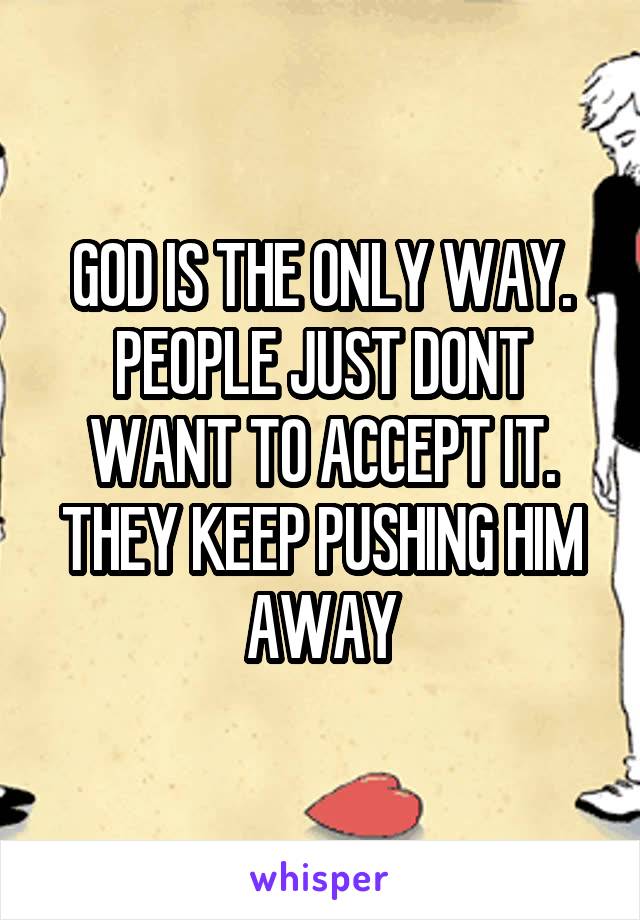 GOD IS THE ONLY WAY. PEOPLE JUST DONT WANT TO ACCEPT IT. THEY KEEP PUSHING HIM AWAY