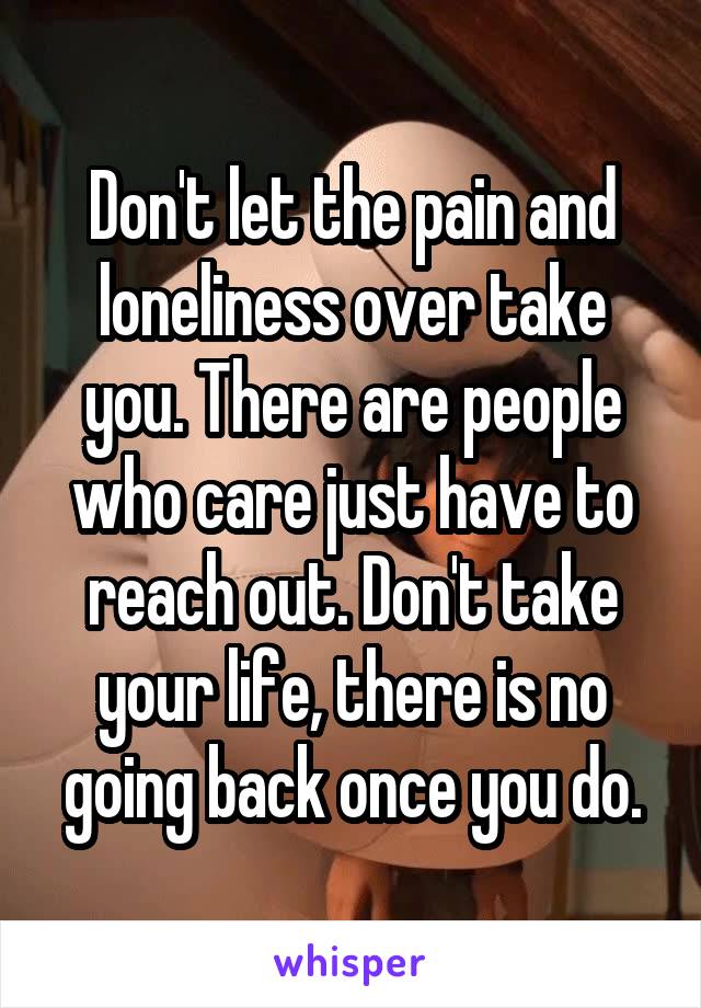 Don't let the pain and loneliness over take you. There are people who care just have to reach out. Don't take your life, there is no going back once you do.