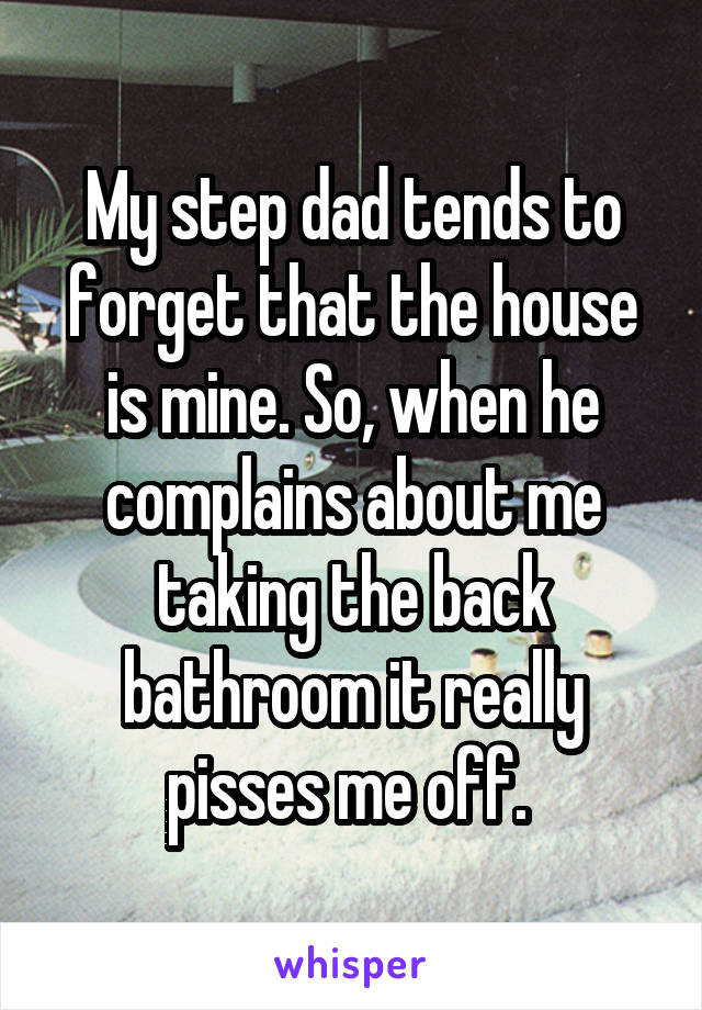 My step dad tends to forget that the house is mine. So, when he complains about me taking the back bathroom it really pisses me off. 