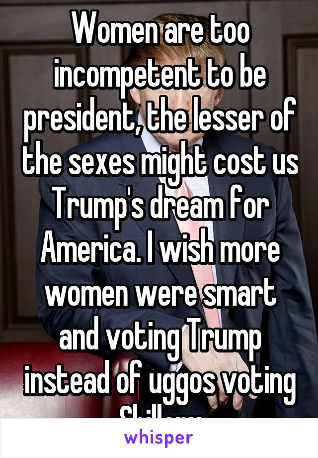 Women are too incompetent to be president, the lesser of the sexes might cost us Trump's dream for America. I wish more women were smart and voting Trump instead of uggos voting Shillary