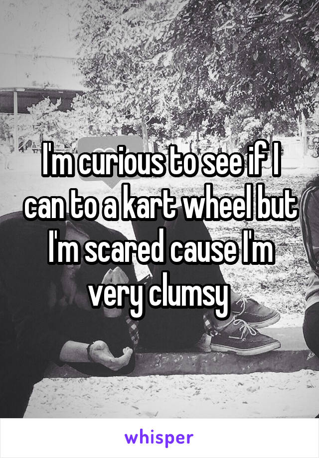 I'm curious to see if I can to a kart wheel but I'm scared cause I'm very clumsy 