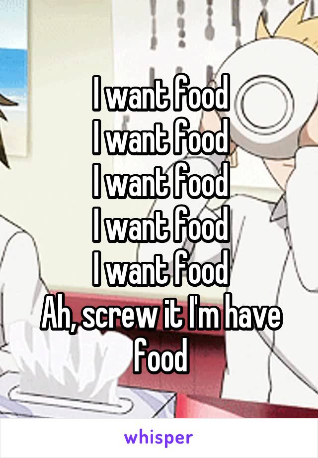 I want food
I want food
I want food
I want food
I want food
Ah, screw it I'm have food