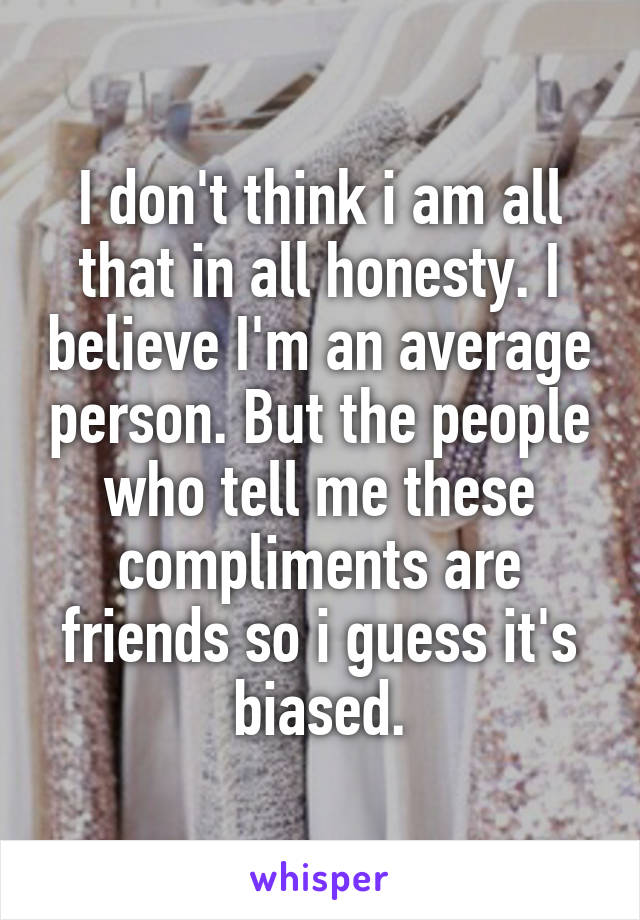 I don't think i am all that in all honesty. I believe I'm an average person. But the people who tell me these compliments are friends so i guess it's biased.