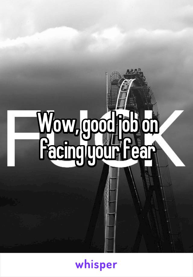 Wow, good job on facing your fear