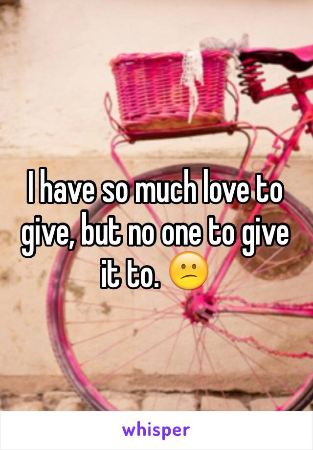 I have so much love to give, but no one to give it to. 😕