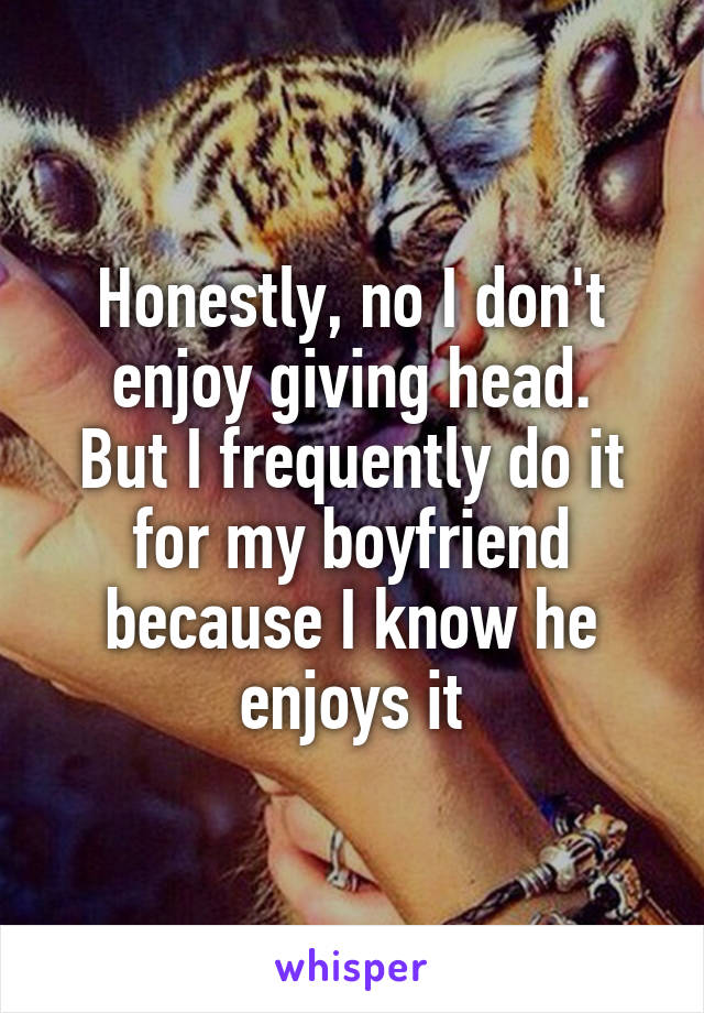 Honestly, no I don't enjoy giving head.
But I frequently do it for my boyfriend because I know he enjoys it