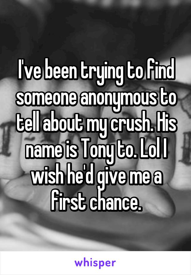 I've been trying to find someone anonymous to tell about my crush. His name is Tony to. Lol I wish he'd give me a first chance.
