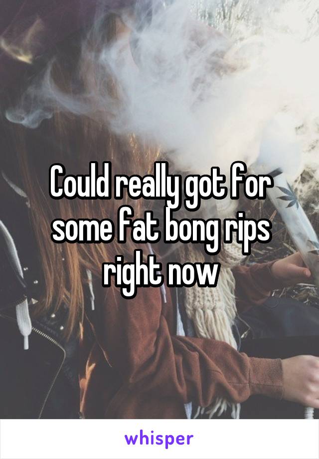 Could really got for some fat bong rips right now