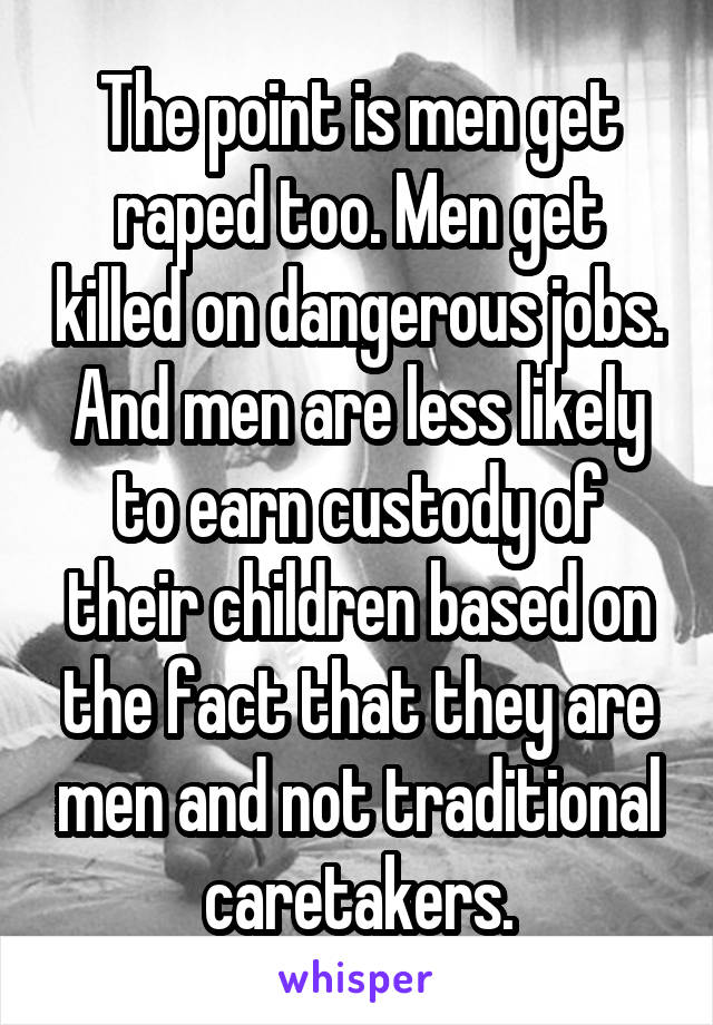 The point is men get raped too. Men get killed on dangerous jobs. And men are less likely to earn custody of their children based on the fact that they are men and not traditional caretakers.