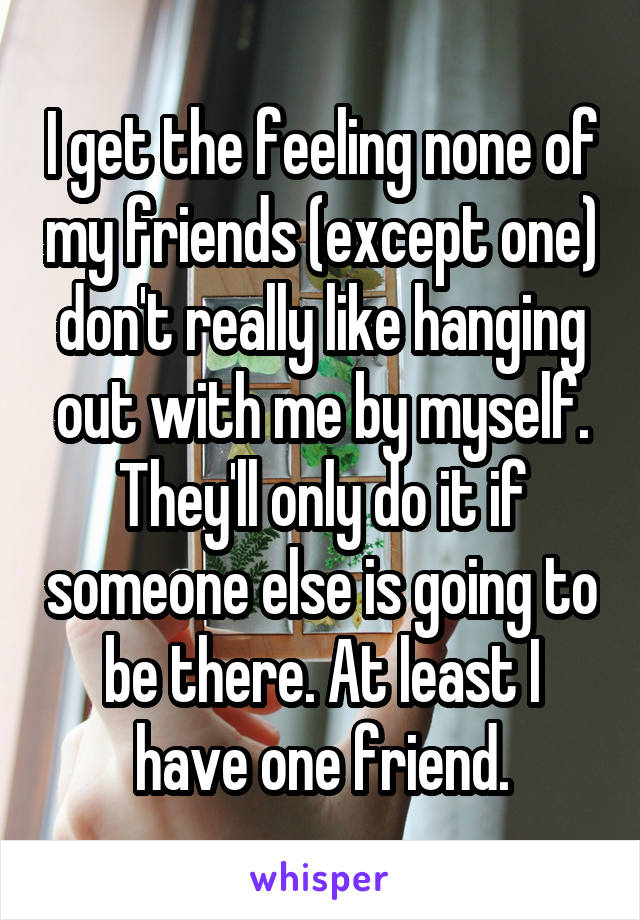 I get the feeling none of my friends (except one) don't really like hanging out with me by myself. They'll only do it if someone else is going to be there. At least I have one friend.