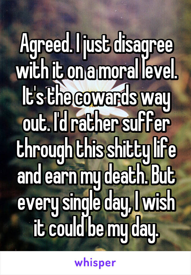 Agreed. I just disagree with it on a moral level. It's the cowards way out. I'd rather suffer through this shitty life and earn my death. But every single day, I wish it could be my day.
