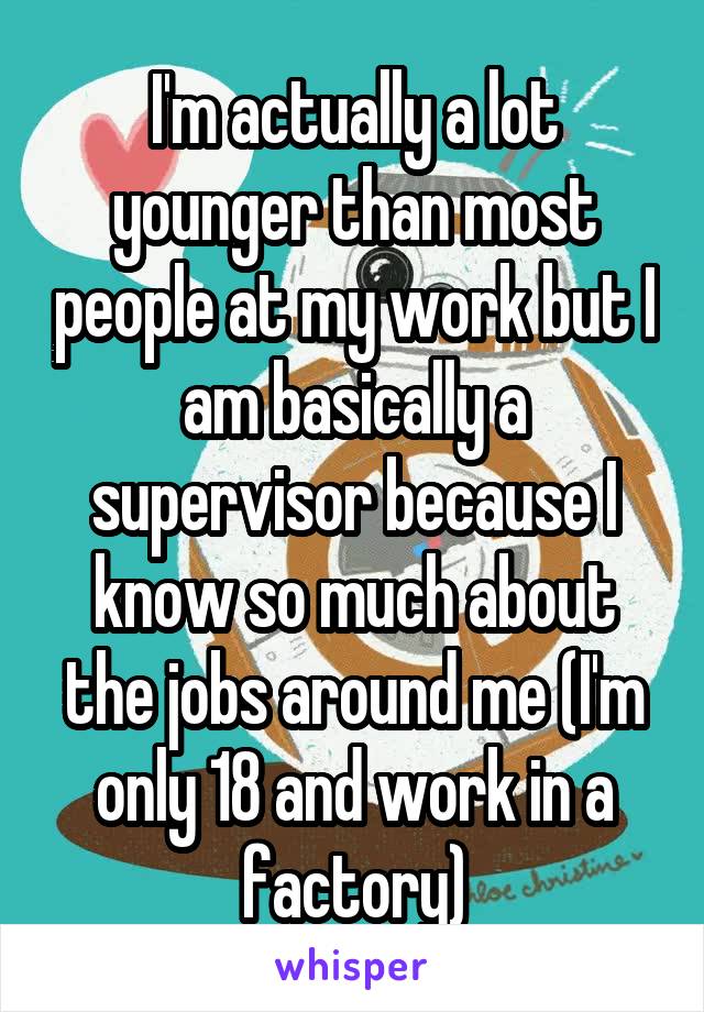 I'm actually a lot younger than most people at my work but I am basically a supervisor because I know so much about the jobs around me (I'm only 18 and work in a factory)