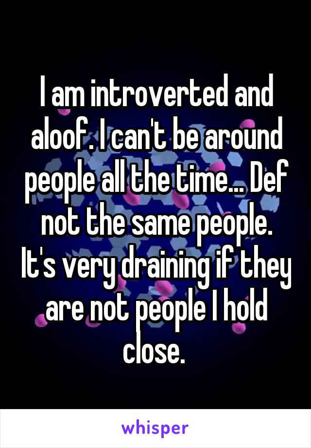 I am introverted and aloof. I can't be around people all the time... Def not the same people. It's very draining if they are not people I hold close. 