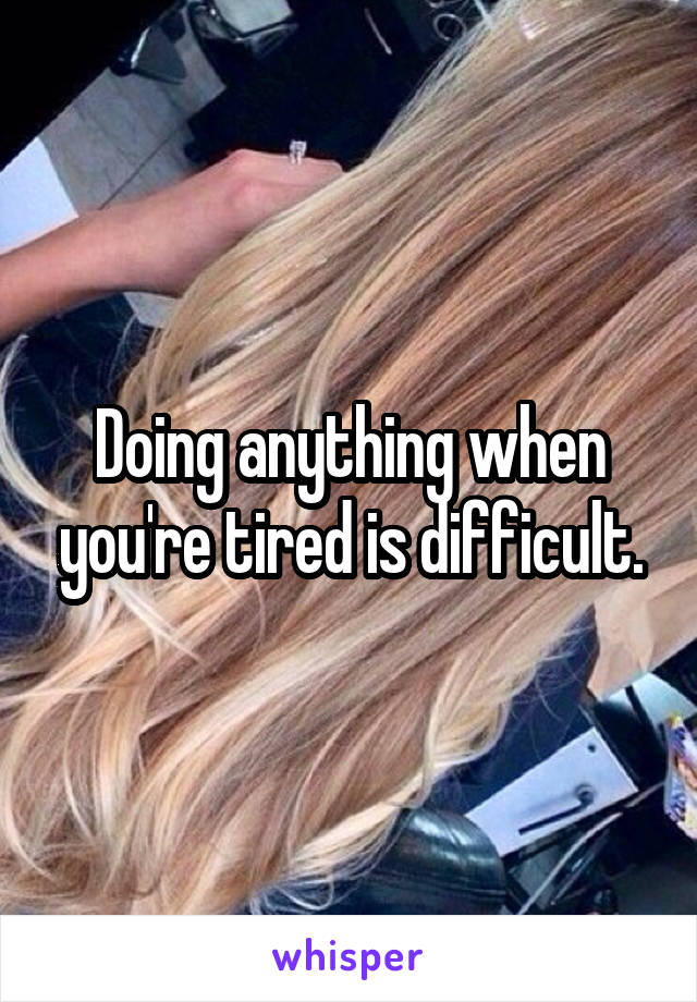Doing anything when you're tired is difficult.