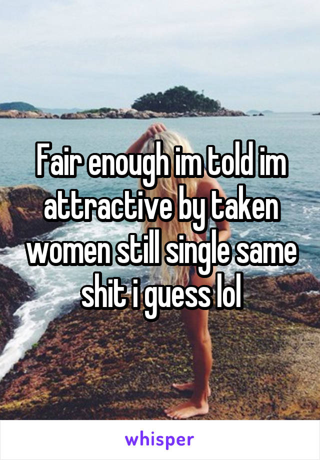 Fair enough im told im attractive by taken women still single same shit i guess lol