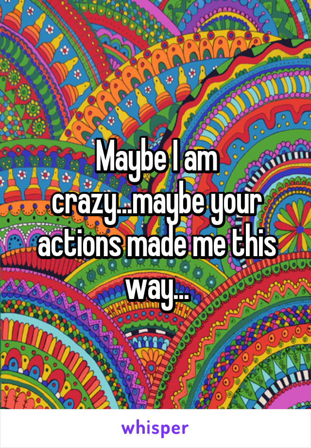 Maybe I am crazy...maybe your actions made me this way...
