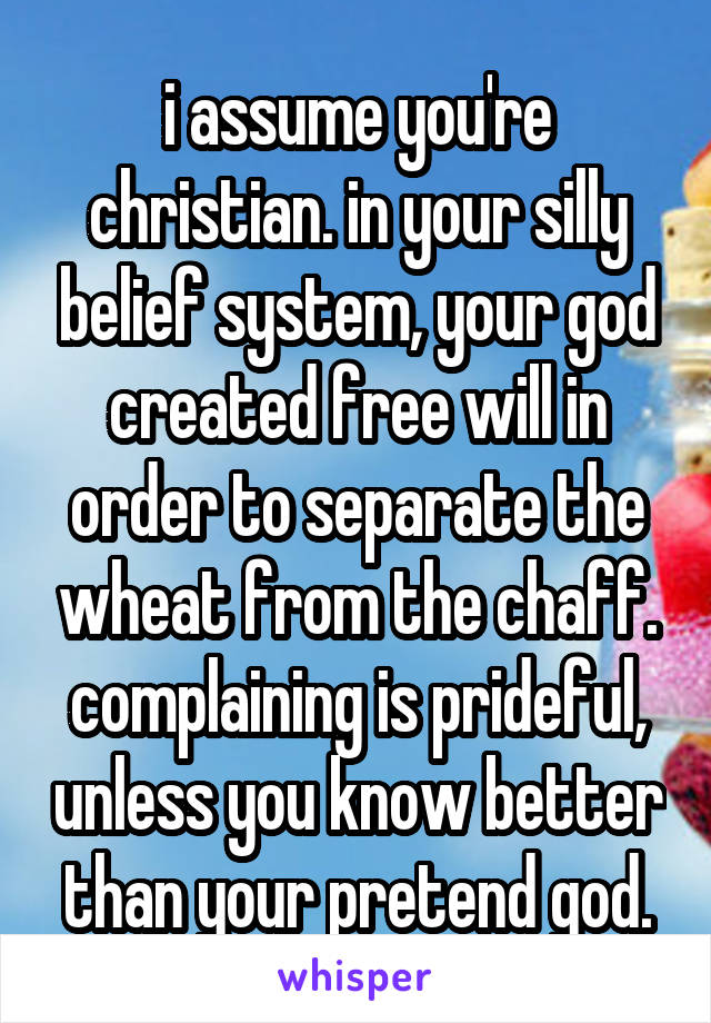 i assume you're christian. in your silly belief system, your god created free will in order to separate the wheat from the chaff. complaining is prideful, unless you know better than your pretend god.