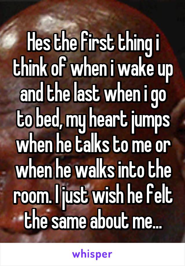Hes the first thing i think of when i wake up and the last when i go to bed, my heart jumps when he talks to me or when he walks into the room. I just wish he felt the same about me...