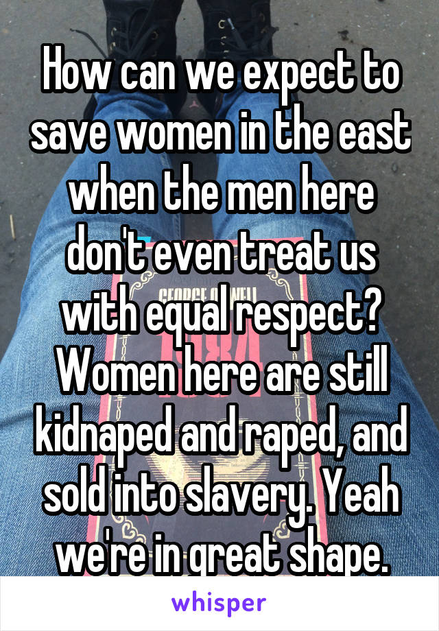 How can we expect to save women in the east when the men here don't even treat us with equal respect? Women here are still kidnaped and raped, and sold into slavery. Yeah we're in great shape.