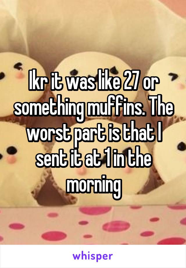 Ikr it was like 27 or something muffins. The worst part is that I sent it at 1 in the morning