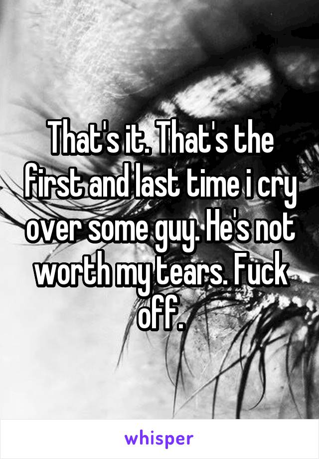 That's it. That's the first and last time i cry over some guy. He's not worth my tears. Fuck off.