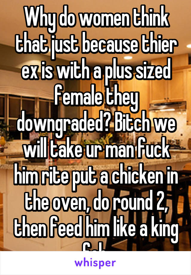 Why do women think that just because thier ex is with a plus sized female they downgraded? Bitch we will take ur man fuck him rite put a chicken in the oven, do round 2, then feed him like a king foh.