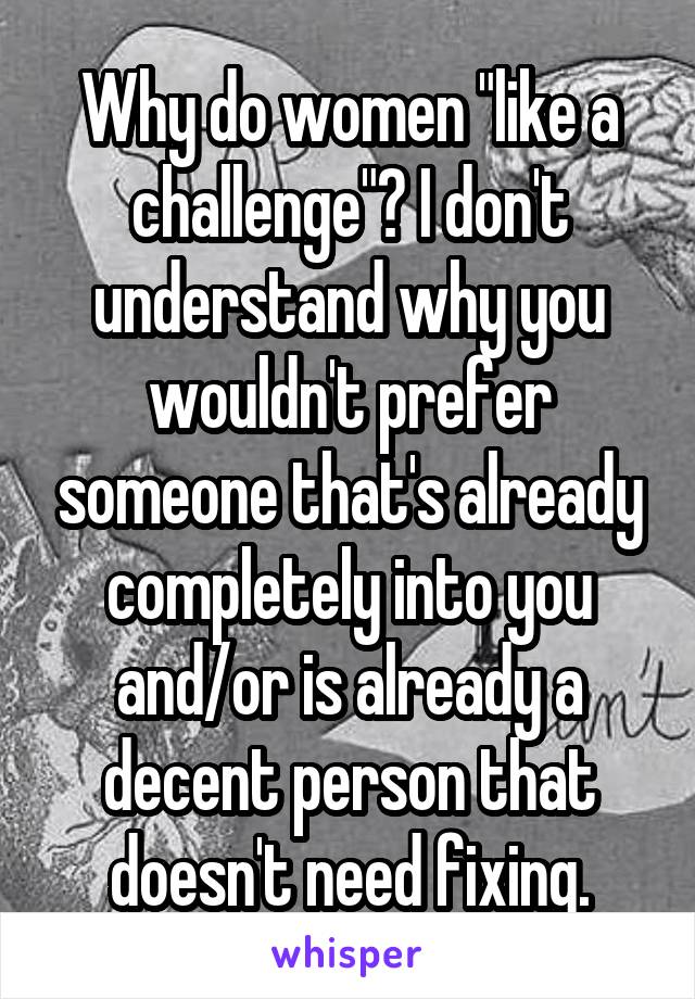 Why do women "like a challenge"? I don't understand why you wouldn't prefer someone that's already completely into you and/or is already a decent person that doesn't need fixing.
