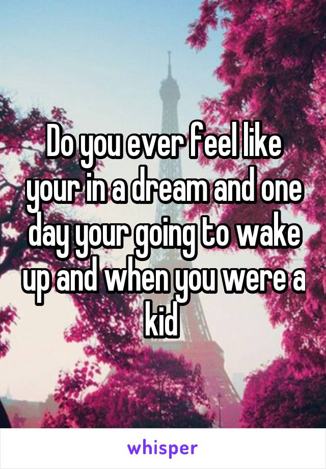 Do you ever feel like your in a dream and one day your going to wake up and when you were a kid 