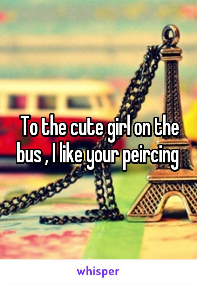 To the cute girl on the bus , I like your peircing 
