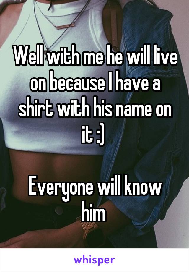 Well with me he will live on because I have a shirt with his name on it :) 

Everyone will know him 