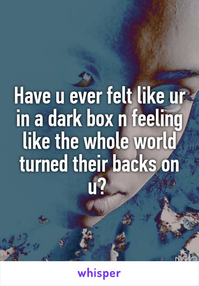 Have u ever felt like ur in a dark box n feeling like the whole world turned their backs on u? 