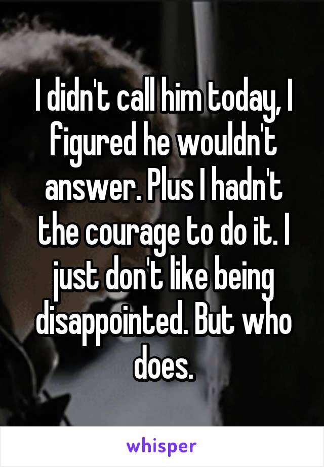 I didn't call him today, I figured he wouldn't answer. Plus I hadn't the courage to do it. I just don't like being disappointed. But who does.