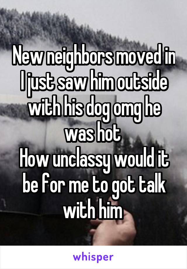 New neighbors moved in I just saw him outside with his dog omg he was hot 
How unclassy would it be for me to got talk with him 