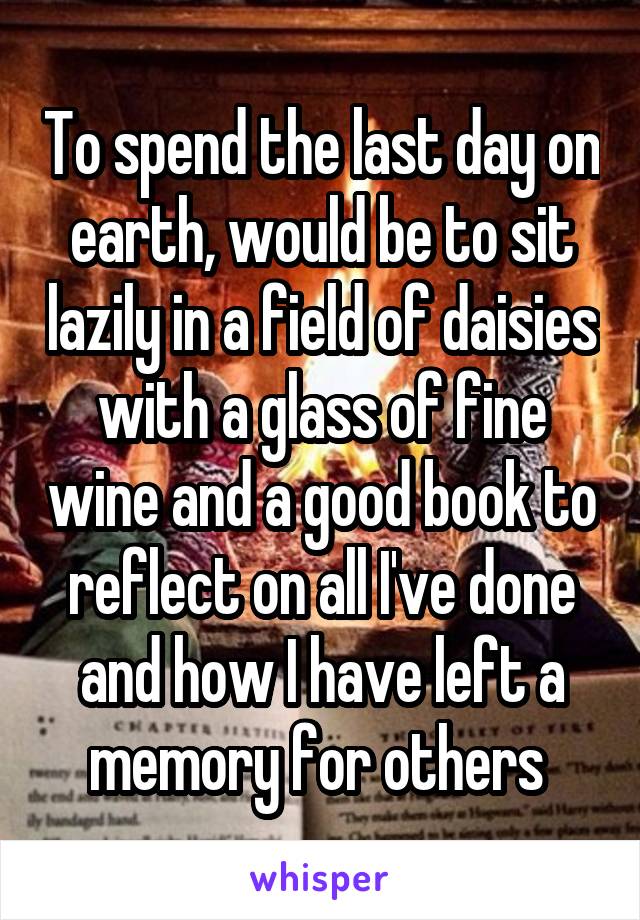 To spend the last day on earth, would be to sit lazily in a field of daisies with a glass of fine wine and a good book to reflect on all I've done and how I have left a memory for others 