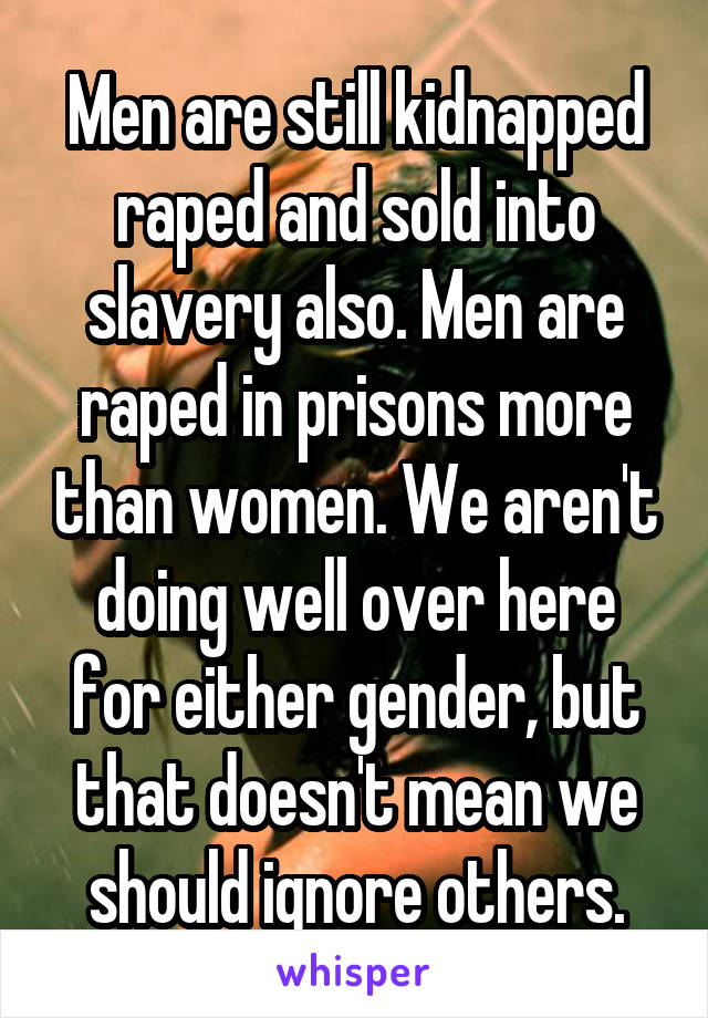 Men are still kidnapped raped and sold into slavery also. Men are raped in prisons more than women. We aren't doing well over here for either gender, but that doesn't mean we should ignore others.