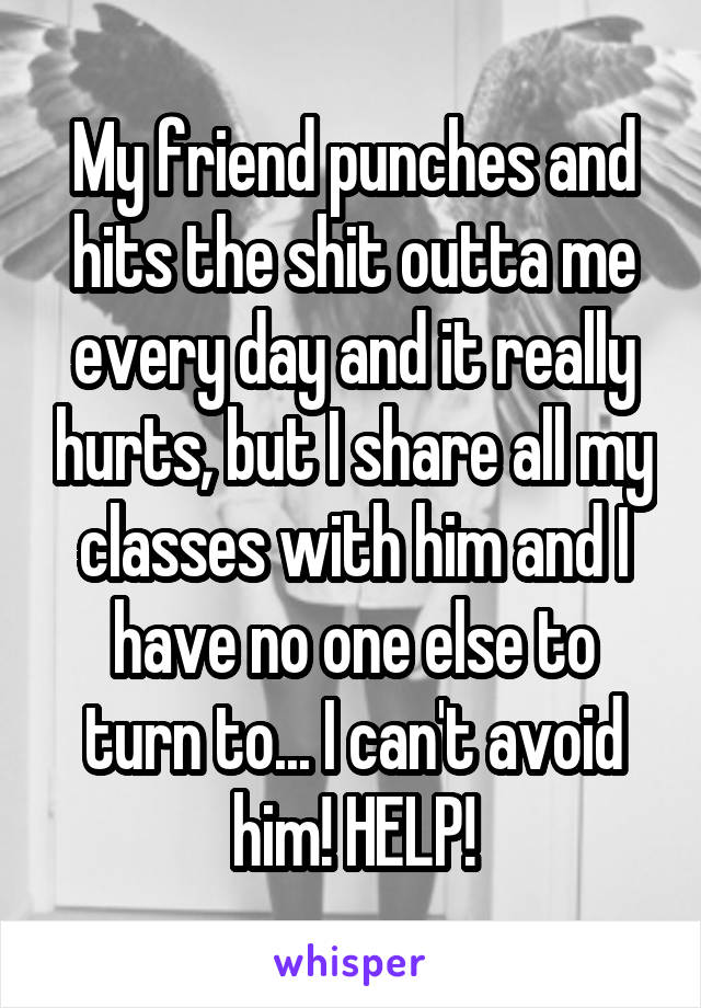 My friend punches and hits the shit outta me every day and it really hurts, but I share all my classes with him and I have no one else to turn to... I can't avoid him! HELP!