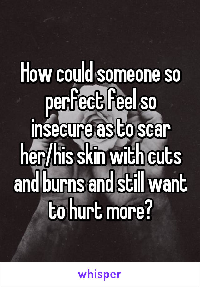 How could someone so perfect feel so insecure as to scar her/his skin with cuts and burns and still want to hurt more?