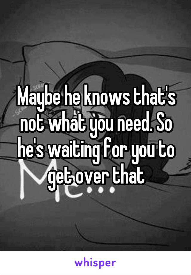 Maybe he knows that's not what you need. So he's waiting for you to get over that