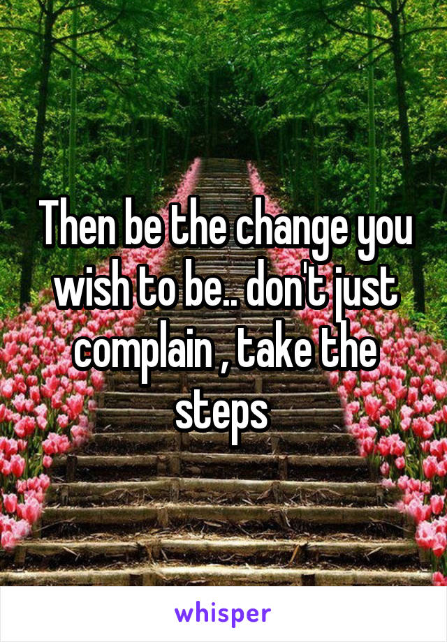 Then be the change you wish to be.. don't just complain , take the steps 