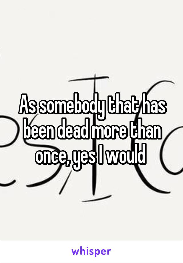 As somebody that has been dead more than once, yes I would 