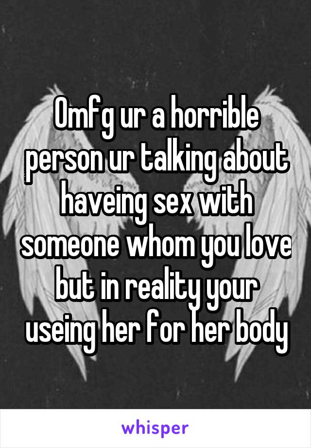Omfg ur a horrible person ur talking about haveing sex with someone whom you love but in reality your useing her for her body