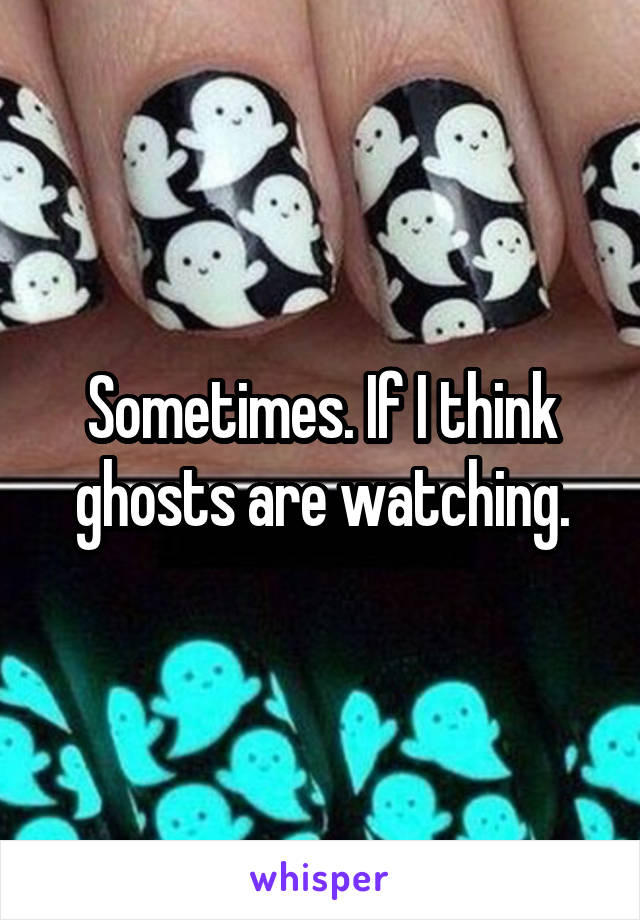 Sometimes. If I think ghosts are watching.