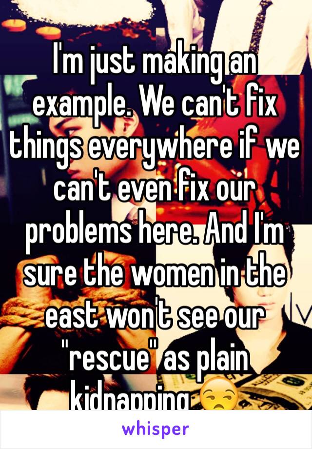 I'm just making an example. We can't fix things everywhere if we can't even fix our problems here. And I'm sure the women in the east won't see our "rescue" as plain kidnapping 😒