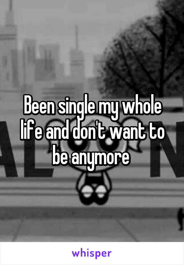Been single my whole life and don't want to be anymore 