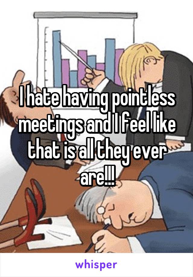 I hate having pointless meetings and I feel like that is all they ever are!!!