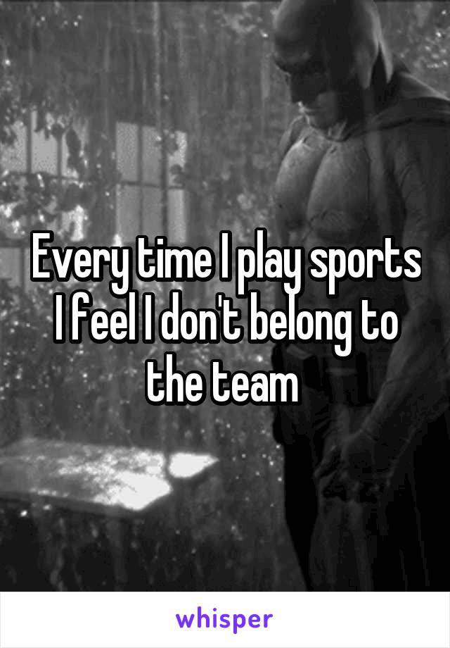 Every time I play sports I feel I don't belong to the team 