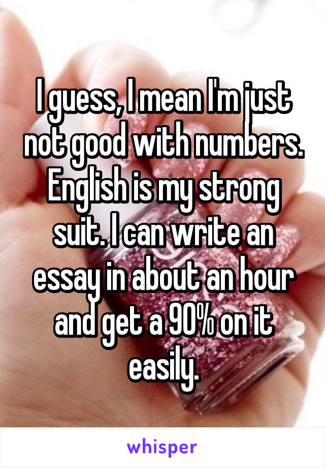 I guess, I mean I'm just not good with numbers. English is my strong suit. I can write an essay in about an hour and get a 90% on it easily.