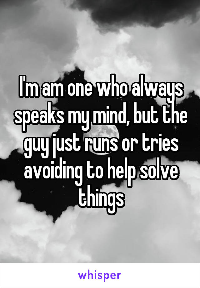 I'm am one who always speaks my mind, but the guy just runs or tries avoiding to help solve things