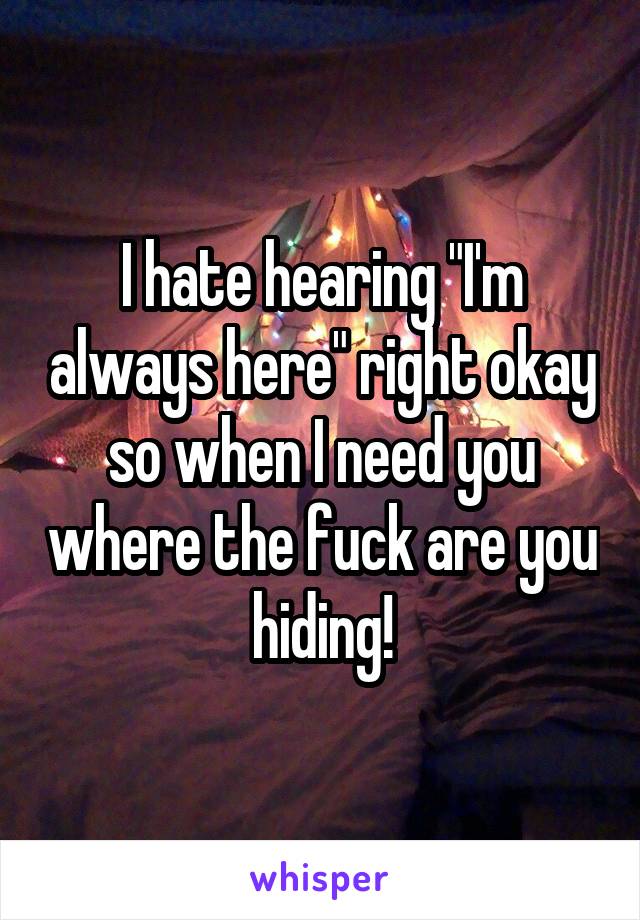 I hate hearing "I'm always here" right okay so when I need you where the fuck are you hiding!